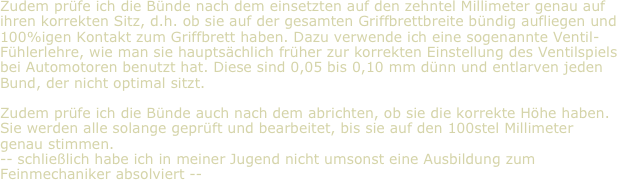 Zudem prüfe ich die Bünde nach dem einsetzten auf den zehntel Millimeter genau auf ihren korrekten Sitz, d.h. ob sie auf der gesamten Griffbrettbreite bündig aufliegen und 100%igen Kontakt zum Griffbrett haben. Dazu verwende ich eine sogenannte Ventil-Fühlerlehre, wie man sie hauptsächlich früher zur korrekten Einstellung des Ventilspiels bei Automotoren benutzt hat. Diese sind 0,05 bis 0,10 mm dünn und entlarven jeden Bund, der nicht optimal sitzt.

Zudem prüfe ich die Bünde auch nach dem abrichten, ob sie die korrekte Höhe haben. Sie werden alle solange geprüft und bearbeitet, bis sie auf den 100stel Millimeter genau stimmen.
-- schließlich habe ich in meiner Jugend nicht umsonst eine Ausbildung zum Feinmechaniker absolviert --
